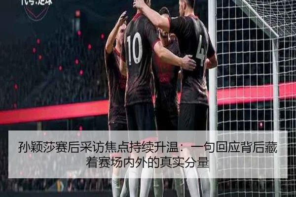 孙颖莎赛后采访焦点持续升温：一句回应背后藏着赛场内外的真实分量 - kaiyun